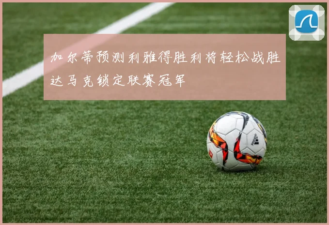 加尔蒂预测利雅得胜利将轻松战胜达马克锁定联赛冠军