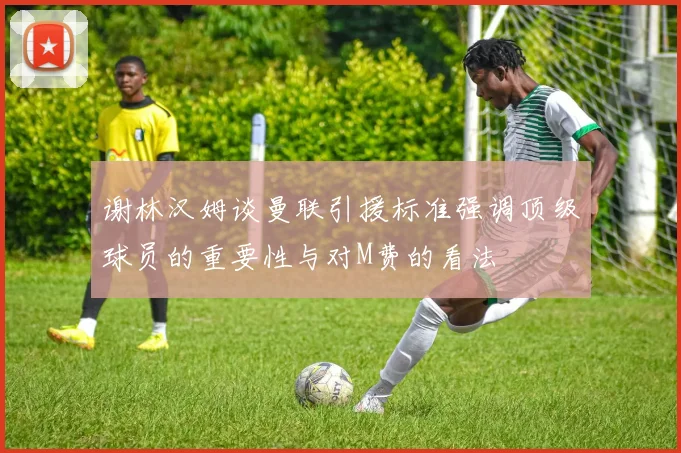 谢林汉姆谈曼联引援标准强调顶级球员的重要性与对M费的看法