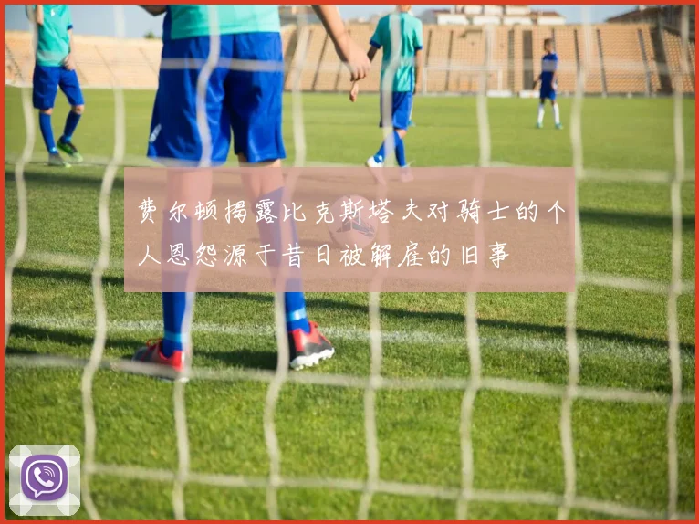 费尔顿揭露比克斯塔夫对骑士的个人恩怨源于昔日被解雇的旧事