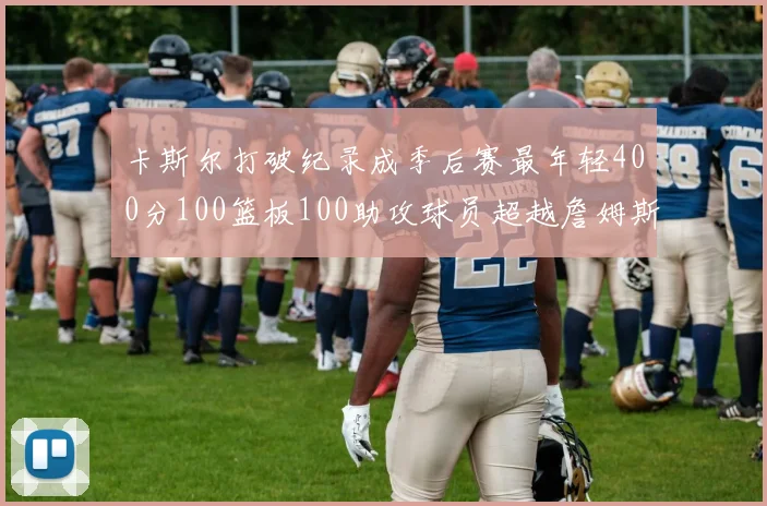 卡斯尔打破纪录成季后赛最年轻400分100篮板100助攻球员超越詹姆斯荣耀时刻