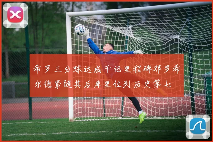 希罗三分球达成千记里程碑邓罗希尔德紧随其后库里位列历史第七