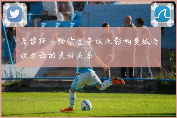 马雷斯卡赔偿金争议未影响曼城与切尔西的良好关系