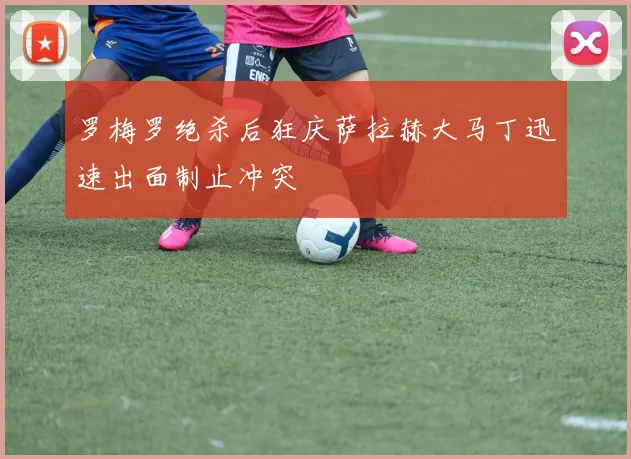 罗梅罗绝杀后狂庆萨拉赫大马丁迅速出面制止冲突