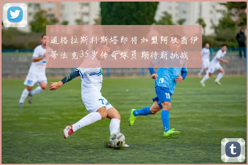 道格拉斯科斯塔即将加盟阿联酋伊蒂法克35岁传奇球员期待新挑战