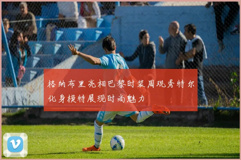 格纳布里亮相巴黎时装周观秀特尔化身模特展现时尚魅力