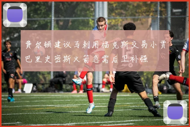 费尔顿建议马刺用福克斯交易小贾巴里史密斯火箭急需后卫补强