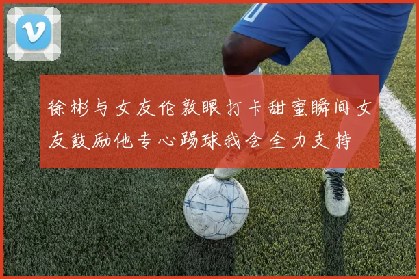 徐彬与女友伦敦眼打卡甜蜜瞬间女友鼓励他专心踢球我会全力支持