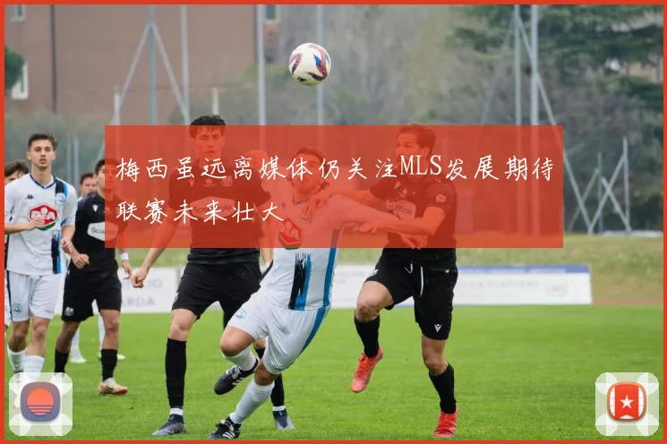 梅西虽远离媒体仍关注MLS发展期待联赛未来壮大