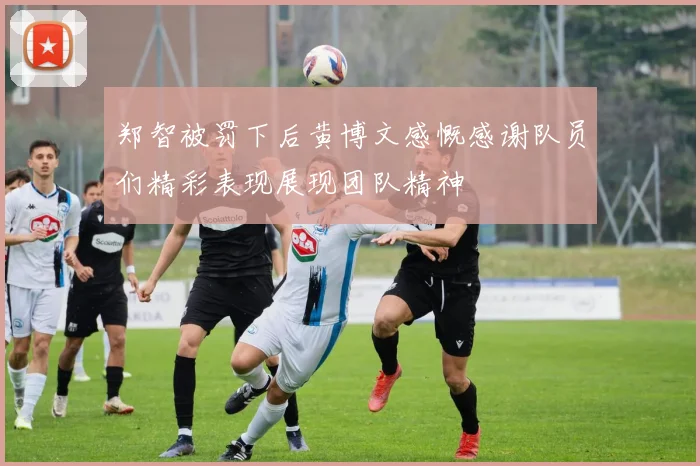 郑智被罚下后黄博文感慨感谢队员们精彩表现展现团队精神