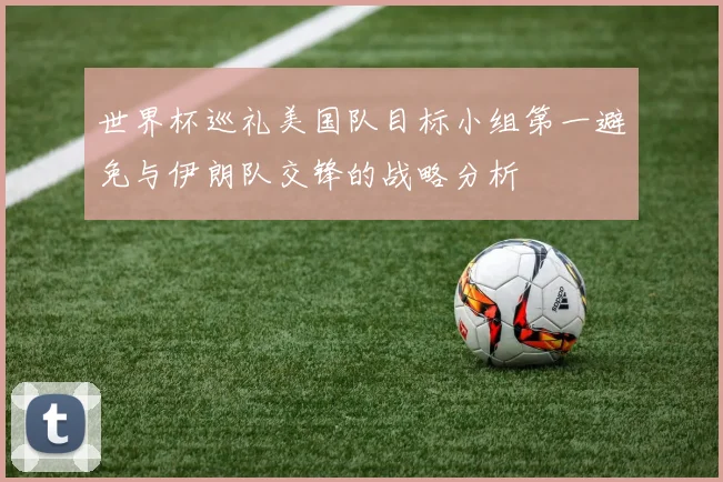 世界杯巡礼美国队目标小组第一避免与伊朗队交锋的战略分析
