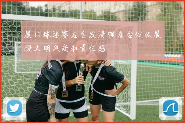 厦门球迷赛后自发清理看台垃圾展现文明风尚和责任感
