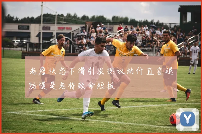 老詹状态下滑引发热议纳什直言退防慢是老将致命短板