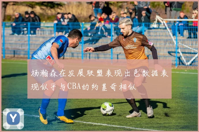 杨瀚森在发展联盟表现出色数据表现似乎与CBA的约基奇相似
