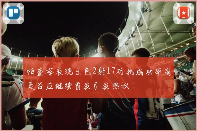 帕奎塔表现出色2射17对抗成功率高是否应继续首发引发热议