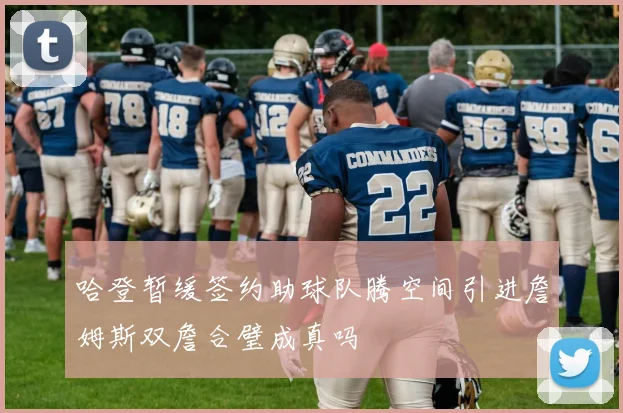 哈登暂缓签约助球队腾空间引进詹姆斯双詹合璧成真吗